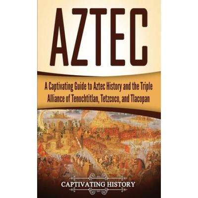 Aztec: A Captivating Guide To Aztec History And The Triple Alliance Of Tenochtitlan, Tetzcoco, And Tlacopan