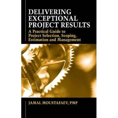 Delivering Exceptional Project Results: A Practical Guide to Project Selection, Scoping, Estimation and Management