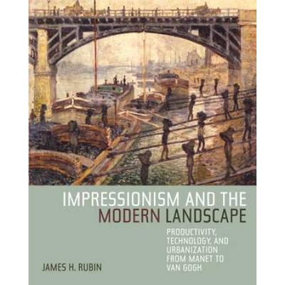 Impressionism And The Modern Landscape: Productivity, Technology, And Urbanization From Manet To Van Gogh