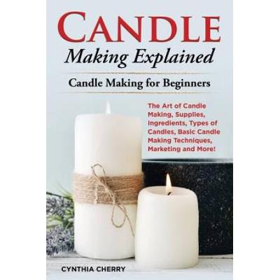 Candle Making Explained: The Art Of Candle Making, Supplies, Ingredients, Types Of Candles, Basic Candle Making Techniques, Marketing And More!