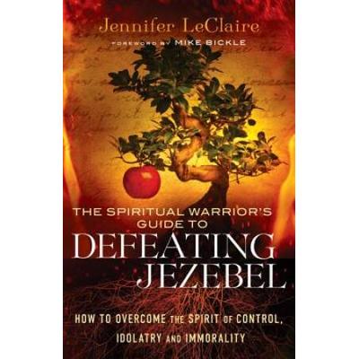 The Spiritual Warrior's Guide To Defeating Jezebel: How To Overcome The Spirit Of Control, Idolatry And Immorality