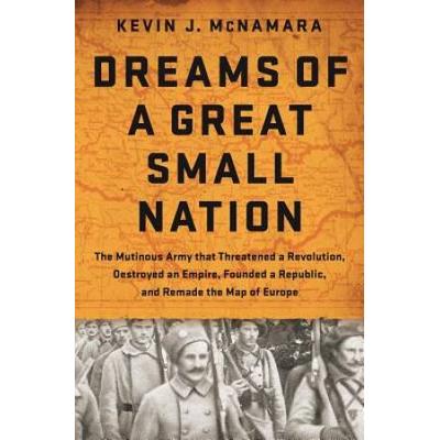 Dreams Of A Great Small Nation: The Mutinous Army That Threatened A Revolution, Destroyed An Empire, Founded A Republic, And Remade The Map Of Europe
